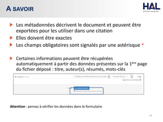 Les métadonnées décrivent le document et peuvent être
exportées pour les utiliser dans une citation
Elles doivent être exactes
Les champs obligatoires sont signalés par une astérisque *
Certaines informations peuvent être récupérées
automatiquement à partir des données présentes sur la 1ère page
du fichier déposé : titre, auteur(s), résumés, mots-clés
Attention : pensez à vérifier les données dans le formulaire
14
A SAVOIR
 