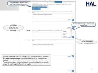 15
Le(s) domaine(s) de votre profil
s’affiche(nt) automatiquement
Pour modifier la langue, sélectionnez
dans la liste
Tous les champs avec
un + sont duplicables
Les titre, résumé et mots-clés doivent être complétés dans 2 langues :
Si la thèse est en français : complétez les champs en français et en
anglais
Pour une thèse dans une autre langue : complétez les champs dans la
langue de la thèse et en français ou anglais
Les champs
obligatoires sont
signalés par une
astérisque *
 