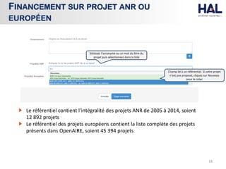 18
FINANCEMENT SUR PROJET ANR OU
EUROPÉEN
Champ lié à un référentiel. Si votre projet
n’est pas proposé, cliquez sur Nouveau
pour le créer
Saisissez l’acronyme ou un mot du titre du
projet puis sélectionnez dans la liste
Le référentiel contient l’intégralité des projets ANR de 2005 à 2014, soient
12 892 projets
Le référentiel des projets européens contient la liste complète des projets
présents dans OpenAIRE, soient 45 394 projets
 