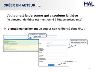 ajoutez manuellement un auteur non référencé dans HAL :
20
CRÉER UN AUTEUR ….
2. Complétez le formulaire
avec au minimum le nom et
le prénom
1. Cliquez sur « Ajouter un
nouvel auteur
3. enregistrez
L’auteur est la personne qui a soutenu la thèse
(le directeur de thèse est mentionné à l’étape précédente)
 