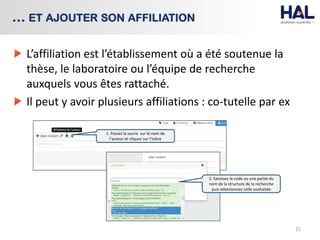 L’affiliation est l’établissement où a été soutenue la
thèse, le laboratoire ou l’équipe de recherche
auxquels vous êtes rattaché.
Il peut y avoir plusieurs affiliations : co-tutelle par ex
21
… ET AJOUTER SON AFFILIATION
1. Passez la souris sur le nom de
l’auteur et cliquez sur l’icône
2. Saisissez le code ou une partie du
nom de la structure de la recherche
puis sélectionnez celle souhaitée
 