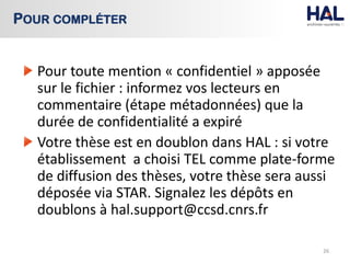 Pour toute mention « confidentiel » apposée
sur le fichier : informez vos lecteurs en
commentaire (étape métadonnées) que la
durée de confidentialité a expiré
Votre thèse est en doublon dans HAL : si votre
établissement a choisi TEL comme plate-forme
de diffusion des thèses, votre thèse sera aussi
déposée via STAR. Signalez les dépôts en
doublons à hal.support@ccsd.cnrs.fr
26
POUR COMPLÉTER
 