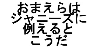 おまえらは
ジャニーズに
例えると
こうだ
 