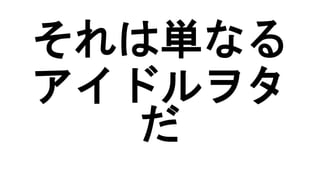 それは単なる
アイドルヲタ
だ
 