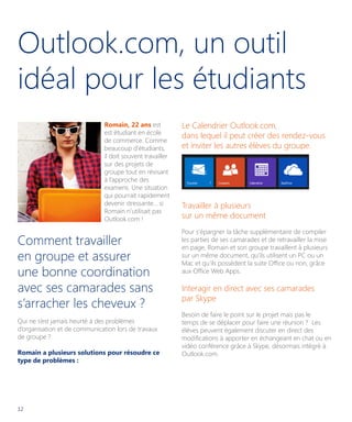 Outlook.com, un outil
idéal pour les étudiants
Romain, 22 ans est
est étudiant en école
de commerce. Comme
beaucoup d’étudiants,
il doit souvent travailler
sur des projets de
groupe tout en révisant
à l’approche des
examens. Une situation
qui pourrait rapidement
devenir stressante... si
Romain n’utilisait pas
Outlook.com !

Comment travailler
en groupe et assurer
une bonne coordination
avec ses camarades sans
s’arracher les cheveux ?
Qui ne s’est jamais heurté à des problèmes
d’organisation et de communication lors de travaux
de groupe ?
Romain a plusieurs solutions pour résoudre ce
type de problèmes :

12

Le Calendrier Outlook.com,
dans lequel il peut créer des rendez-vous
et inviter les autres élèves du groupe.

Travailler à plusieurs
sur un même document
Pour s’épargner la tâche supplémentaire de compiler
les parties de ses camarades et de retravailler la mise
en page, Romain et son groupe travaillent à plusieurs
sur un même document, qu’ils utilisent un PC ou un
Mac et qu’ils possèdent la suite Office ou non, grâce
aux Office Web Apps.

Interagir en direct avec ses camarades
par Skype
Besoin de faire le point sur le projet mais pas le
temps de se déplacer pour faire une réunion ? Les
élèves peuvent également discuter en direct des
modifications à apporter en échangeant en chat ou en
vidéo conférence grâce à Skype, désormais intégré à
Outlook.com.

 