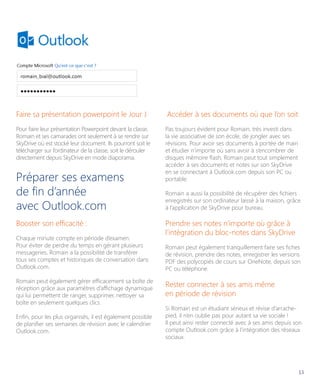 Faire sa présentation powerpoint le Jour J

Accéder à ses documents où que l’on soit

Pour faire leur présentation Powerpoint devant la classe,
Romain et ses camarades ont seulement à se rendre sur
SkyDrive où est stocké leur document. Ils pourront soit le
télécharger sur l’ordinateur de la classe, soit le dérouler
directement depuis SkyDrive en mode diaporama.

Pas toujours évident pour Romain, très investi dans
la vie associative de son école, de jongler avec ses
révisions. Pour avoir ses documents à portée de main
et étudier n’importe où sans avoir à s’encombrer de
disques mémoire flash, Romain peut tout simplement
accéder à ses documents et notes sur son SkyDrive
en se connectant à Outlook.com depuis son PC ou
portable.

Préparer ses examens
de fin d’année
avec Outlook.com
Booster son efficacité :
Chaque minute compte en période d’examen.
Pour éviter de perdre du temps en gérant plusieurs
messageries, Romain a la possibilité de transférer
tous ses comptes et historiques de conversation dans
Outlook.com.
Romain peut également gérer efficacement sa boîte de
réception grâce aux paramètres d’affichage dynamique
qui lui permettent de ranger, supprimer, nettoyer sa
boîte en seulement quelques clics.
Enfin, pour les plus organisés, il est également possible
de planifier ses semaines de révision avec le calendrier
Outlook.com.

Romain a aussi la possibilité de récupérer des fichiers
enregistrés sur son ordinateur laissé à la maison, grâce
à l’application de SkyDrive pour bureau.

Prendre ses notes n’importe où grâce à
l’intégration du bloc-notes dans SkyDrive
Romain peut également tranquillement faire ses fiches
de révision, prendre des notes, enregistrer les versions
PDF des polycopiés de cours sur OneNote, depuis son
PC ou téléphone.

Rester connecter à ses amis même
en période de révision
Si Romain est un étudiant sérieux et révise d’arrachepied, il n’en oublie pas pour autant sa vie sociale !
Il peut ainsi rester connecté avec à ses amis depuis son
compte Outlook.com grâce à l’intégration des réseaux
sociaux.

13

 