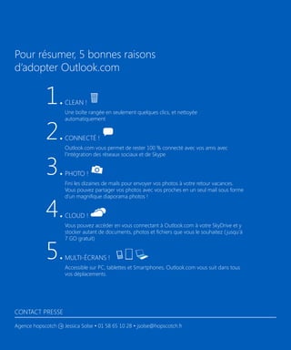 Pour résumer, 5 bonnes raisons
d’adopter Outlook.com

1.
2.
3.
4.
5.

Clean !
Une boîte rangée en seulement quelques clics, et nettoyée
automatiquement

Connecté !
Outlook.com vous permet de rester 100 % connecté avec vos amis avec
l’intégration des réseaux sociaux et de Skype

Photo !
Fini les dizaines de mails pour envoyer vos photos à votre retour vacances.
Vous pouvez partager vos photos avec vos proches en un seul mail sous forme
d’un magnifique diaporama photos !

Cloud !
Vous pouvez accéder en vous connectant à Outlook.com à votre SkyDrive et y
stocker autant de documents, photos et fichiers que vous le souhaitez ( jusqu’à
7 GO gratuit)

Multi-écrans !
Accessible sur PC, tablettes et Smartphones, Outlook.com vous suit dans tous
vos déplacements.

Contact Presse
Agence hopscotch

Jessica Solse • 01 58 65 10 28 • jsolse@hopscotch.fr

 