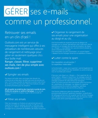 GÉRER ses e-mails
comme un professionnel.
Retrouver ses emails
en un clin d’œil !
Outlook.com est un service de
messagerie intelligent qui offre à ses
utilisateurs de nombreuses astuces
de rangement et nettoyage pour
gérer en seulement quelques clics
leur boîte mail.
Ranger, classer, filtrer, supprimer
ses mails, rien de plus simple avec
outlook.com !
Epingler ses emails
Plus besoin de fouiller dans une longue liste d’emails à la
recherche de sa réservation de billet juste avant de prendre son
train ! Fini le risque d’oublier de répondre à certains mails à force
de se dire qu’on le fera plus tard ! Désormais Outlook.com gère
les emails prioritaires pour les utilisateurs.
Afin de garder ses emails les plus importants à portée de main,
Outlok.com propose un système d’épinglage. L’email épinglé
apparaît ainsi doté d’un drapeau rouge en tête de la boîte de
réception.

Filtrer ses emails
Filtrer ses messages sur Outlook.com permet de retrouver et
organiser ses emails en quelques secondes. Il suffit pour cela
de cliquer sur « Afficher » et de sélectionner une catégorie de filtre
(messages non lus, provenant de newsletters, des réseaux sociaux etc.)

4

Organiser le rangement de
ses emails pour une organisation
au doigt et au clic
Une fonctionnalité de rangement permet de déplacer ses
messages vers un dossier spécialement créé. Il suffit pour cela de
sélectionner un message dans sa boîte de réception, de cliquer
sur « Ranger », « tout déplacer de » puis de choisir le dossier où
seront conservés les messages.
Une manipulation qui peut s’automatiser en cochant l’option
« déplacer tous les messages venant de ces expéditeurs à l’avenir ».

Lutter contre le spam
Des newsletters envahissantes ?
Un expéditeur indésirable ?
La fonctionnalité « ranger pour supprimer » permet également de
supprimer automatiquement des newsletters ou autres emails que
vous ne souhaitez plus recevoir.
Il faut pour cela cliquer sur « Ranger », « Tout supprimer de » et
activer l’option « Bloquer à l’avenir tous les messages venant de
ces expéditeurs » si vous souhaitez supprimer tous les nouveaux
messages provenant de cette adresse de messagerie.
Toutes ces actions peuvent être automatisées grâce à la fonction
de « planification du nettoyage » qui déplace ou supprime
automatiquement les emails d’un expéditeur spécifique
préalablement choisi au bout de 30, 60 ou 90 jours.
Une fonction idéale pour gérer les newsletter et offres
promotionnelles devenant rapidement obsolètes. La planification
de nettoyage permet ainsi de ne garder que les derniers messages
que l’utilisateur pourra consulter à son retour de vacances, tandis
que les autres seront automatiquement supprimés.

 