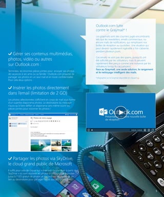 Outlook.com lutte
contre le Graymail* !

Gérer ses contenus multimédias,
photos, vidéo ou autres
sur Outlook.com :
Terminées, les énormes pièces jointes pour envoyer ses photos
de vacances à ses amis ou sa famille ! Outlook.com propose de
partager ses photos en un seul mail et en toute confidentialité.
Pour cela deux options :

Les graymails sont des courriers jugés encombrants
tels que les newsletters, emails commerciaux, ou
encore mails de notifications, qui remplissent nos
boîtes de réception au quotidien. Une situation qui
peut devenir rapidement ingérable si l’on s’absente
pendant plusieurs jours.
Ces emails ne sont pas des spams, puisqu’ils ont
été sollicités par les utilisateurs, mais ils peuvent
rapidement être perçus comme une nuisance par les
utilisateurs lorsqu’ils s’accumulent.
Face au Graymail, une seule solution, le rangement
et le nettoyage intelligent des mails.
*infographie sur le Graymail disponible en cliquant ici

Insérer les photos directement
dans l’email (limitation de 2 GO)
Les photos sélectionnées s’affichent en corps de mail sous forme
d’un superbe diaporama photos. Le destinataire du message
n’aura qu’à faire défiler ce diaporama sans même ouvrir les
pièces-jointes pour visionner les photos !

Partager les photos via SkyDrive,
le cloud grand public de Microsoft
Il suffit pour cela de cliquer sur « Insertion » « partager à partir de
SkyDrive » où sont stockées les photos (l’utilisateur peut stocker
jusqu’à 7 GO gratuit de photos et documents) ou d’envoyer un
lien au destinataire pour partager l’accès aux photos stockées.

5

 