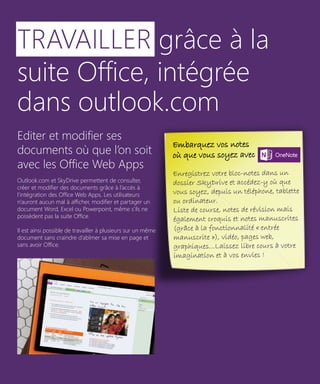 TRAVAILLER grâce à la
suite Office, intégrée
dans outlook.com
Editer et modifier ses
documents où que l’on soit
avec les Office Web Apps
Outlook.com et SkyDrive permettent de consulter,
créer et modifier des documents grâce à l’accès à
l’intégration des Office Web Apps. Les utilisateurs
n’auront aucun mal à afficher, modifier et partager un
document Word, Excel ou Powerpoint, même s’ils ne
possèdent pas la suite Office.
Il est ainsi possible de travailler à plusieurs sur un même
document sans craindre d’abîmer sa mise en page et
sans avoir Office.

Embarquez vos notes
où que vous soyez avec One Note.
Enregistrez votre bloc-notes dans un
dossier SkyDrive et accédez-y où que
vous soyez, depuis un téléphone, tablette
ou ordinateur.
Liste de course, notes de révision mais
également croquis et notes manuscrites
(grâce à la fonctionnalité « entrée
manuscrite »), vidéo, pages web,
graphiques…Laissez libre cours à votre
imagination et à vos envies !

9

 