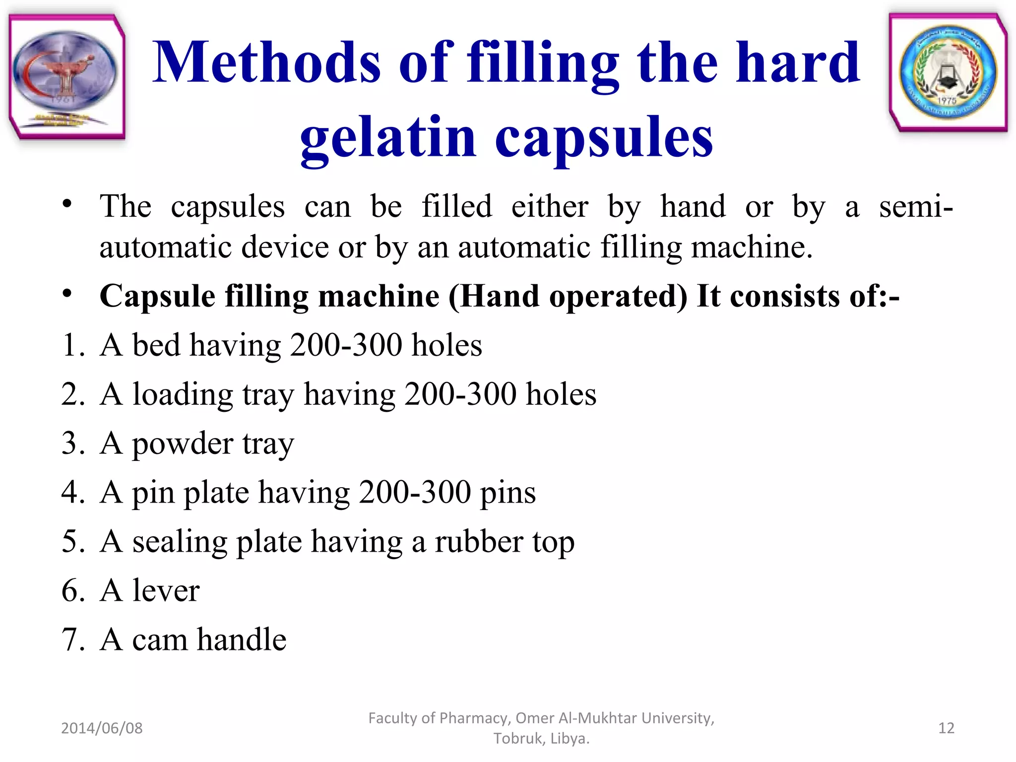 • The capsules can be filled either by hand or by a semi-
automatic device or by an automatic filling machine.
• Capsule filling machine (Hand operated) It consists of:-
1. A bed having 200-300 holes
2. A loading tray having 200-300 holes
3. A powder tray
4. A pin plate having 200-300 pins
5. A sealing plate having a rubber top
6. A lever
7. A cam handle
2014/06/08
Faculty of Pharmacy, Omer Al-Mukhtar University,
Tobruk, Libya.
12
Methods of filling the hard
gelatin capsules
 