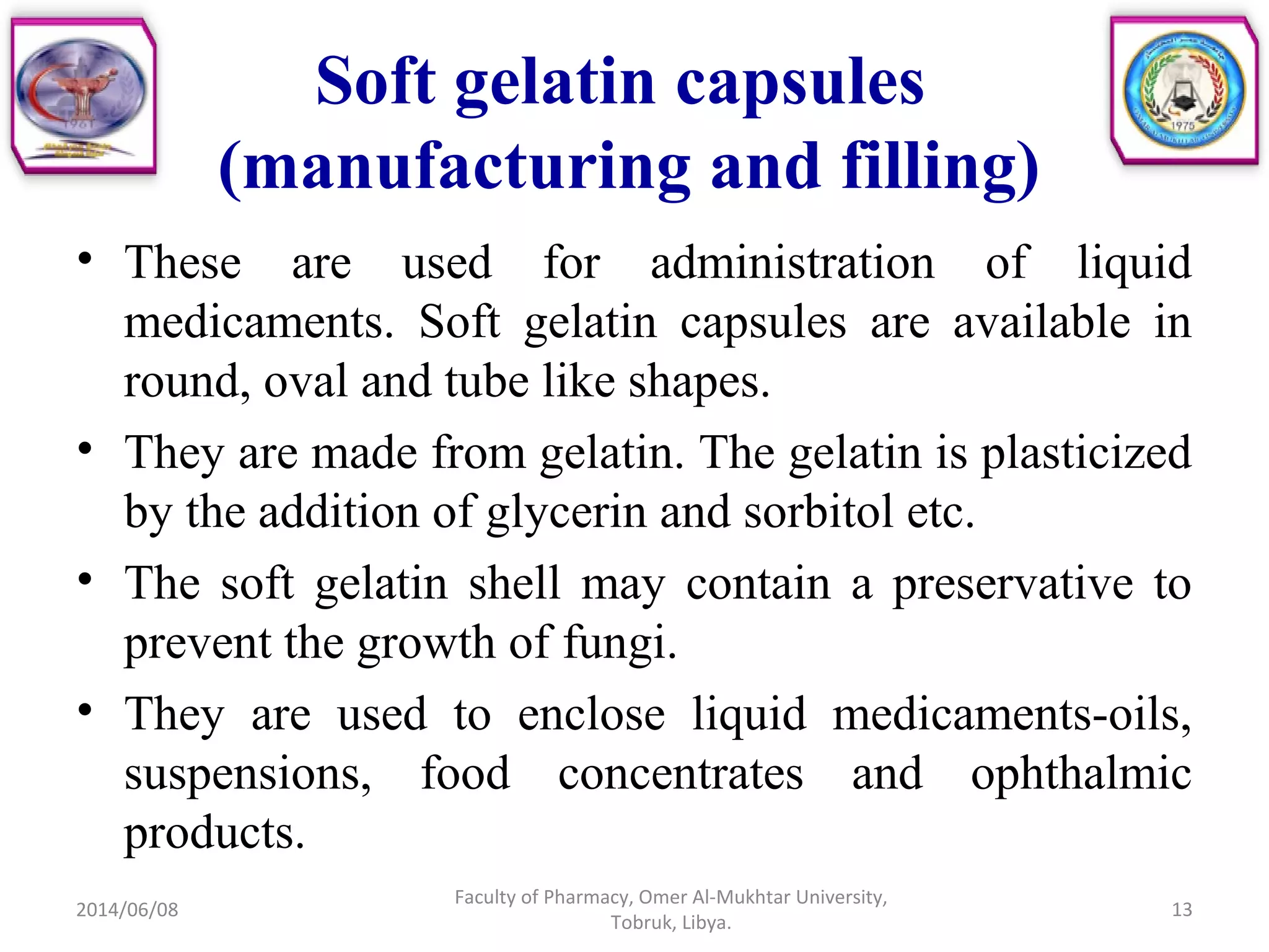 Soft gelatin capsules
(manufacturing and filling)
• These are used for administration of liquid
medicaments. Soft gelatin capsules are available in
round, oval and tube like shapes.
• They are made from gelatin. The gelatin is plasticized
by the addition of glycerin and sorbitol etc.
• The soft gelatin shell may contain a preservative to
prevent the growth of fungi.
• They are used to enclose liquid medicaments-oils,
suspensions, food concentrates and ophthalmic
products.
2014/06/08 13
Faculty of Pharmacy, Omer Al-Mukhtar University,
Tobruk, Libya.
 