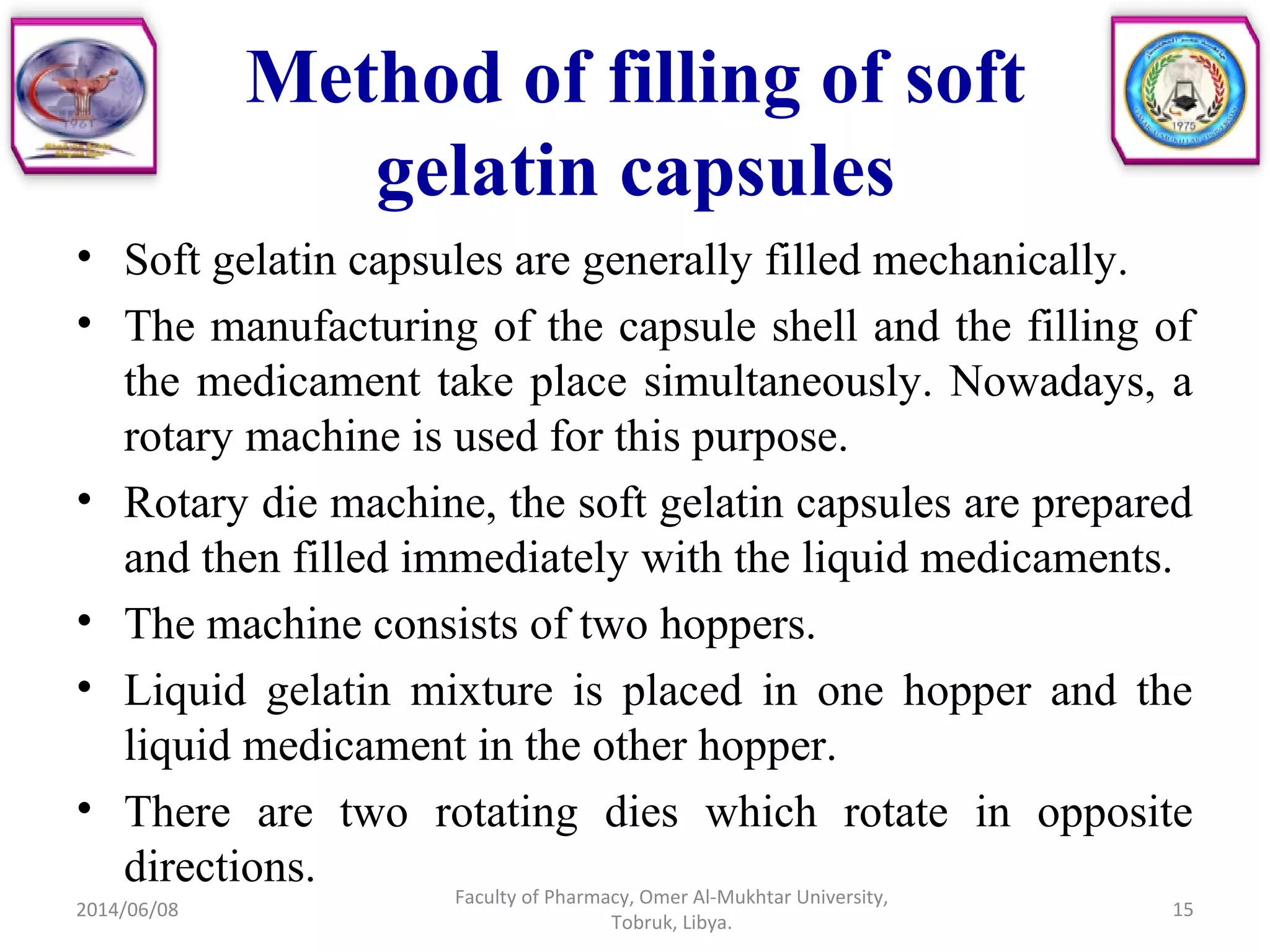 • Soft gelatin capsules are generally filled mechanically.
• The manufacturing of the capsule shell and the filling of
the medicament take place simultaneously. Nowadays, a
rotary machine is used for this purpose.
• Rotary die machine, the soft gelatin capsules are prepared
and then filled immediately with the liquid medicaments.
• The machine consists of two hoppers.
• Liquid gelatin mixture is placed in one hopper and the
liquid medicament in the other hopper.
• There are two rotating dies which rotate in opposite
directions.
2014/06/08
Faculty of Pharmacy, Omer Al-Mukhtar University,
Tobruk, Libya.
15
Method of filling of soft
gelatin capsules
 