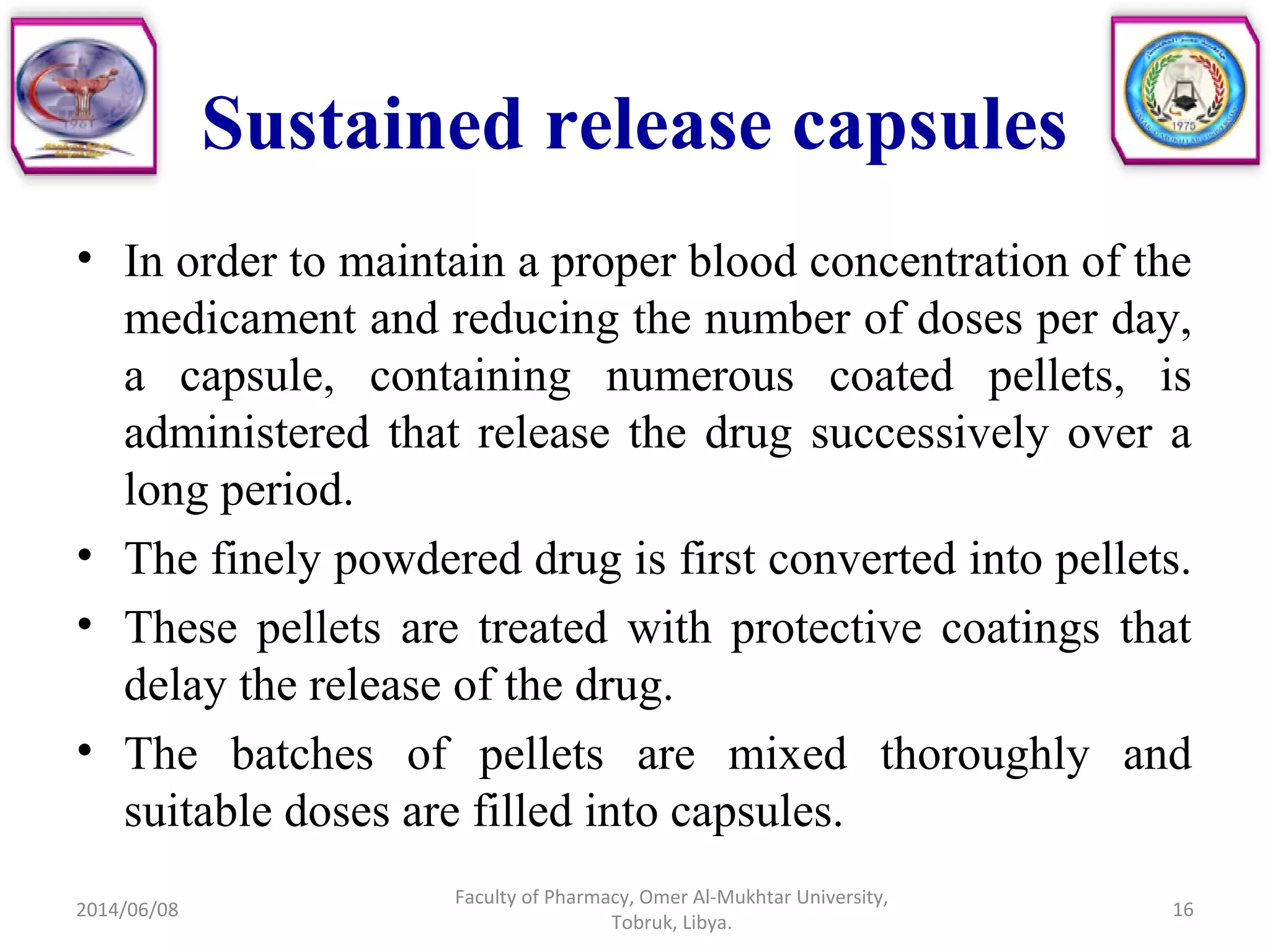 Sustained release capsules
• In order to maintain a proper blood concentration of the
medicament and reducing the number of doses per day,
a capsule, containing numerous coated pellets, is
administered that release the drug successively over a
long period.
• The finely powdered drug is first converted into pellets.
• These pellets are treated with protective coatings that
delay the release of the drug.
• The batches of pellets are mixed thoroughly and
suitable doses are filled into capsules.
2014/06/08 16
Faculty of Pharmacy, Omer Al-Mukhtar University,
Tobruk, Libya.
 
