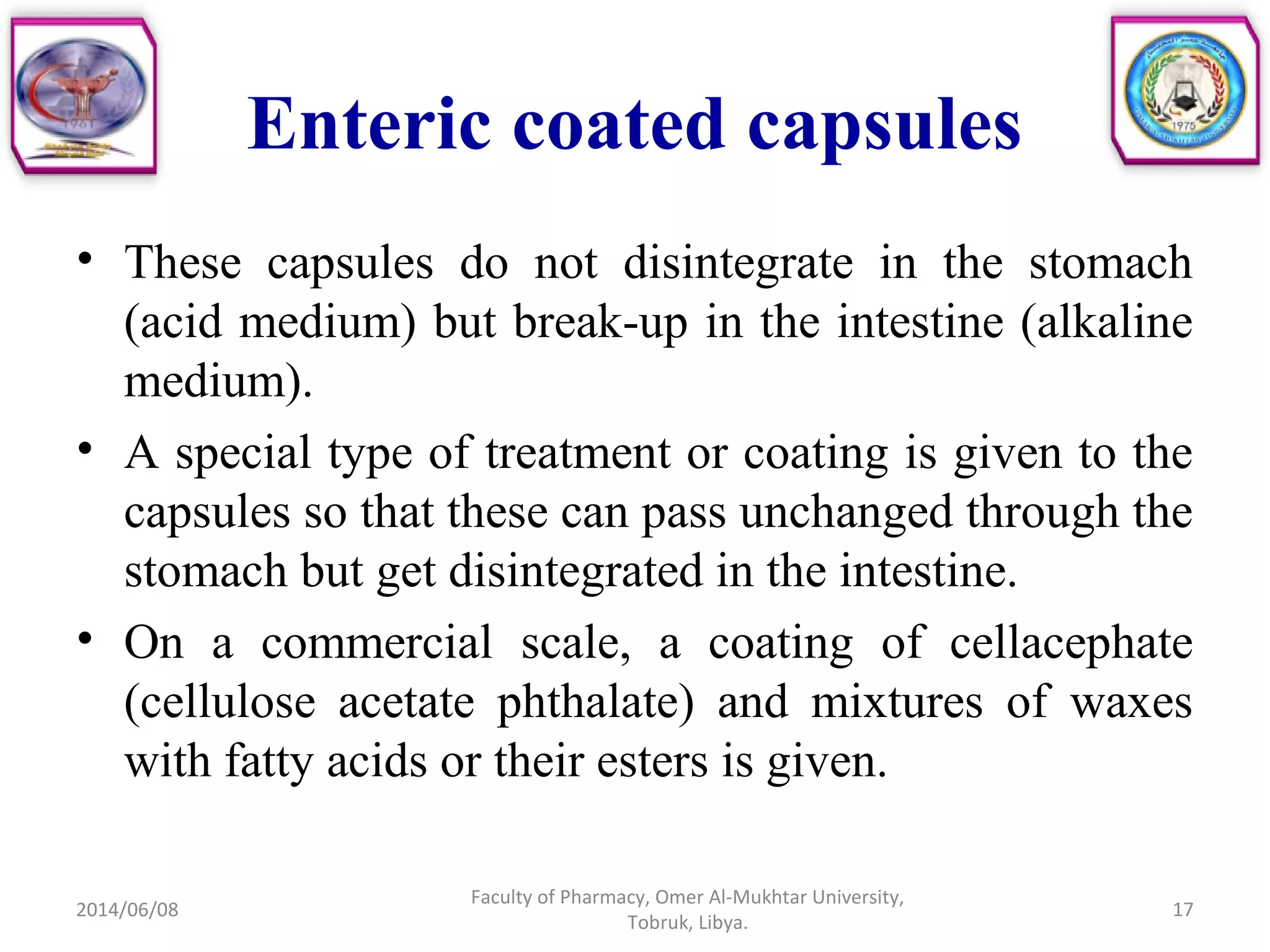 Enteric coated capsules
• These capsules do not disintegrate in the stomach
(acid medium) but break-up in the intestine (alkaline
medium).
• A special type of treatment or coating is given to the
capsules so that these can pass unchanged through the
stomach but get disintegrated in the intestine.
• On a commercial scale, a coating of cellacephate
(cellulose acetate phthalate) and mixtures of waxes
with fatty acids or their esters is given.
2014/06/08
Faculty of Pharmacy, Omer Al-Mukhtar University,
Tobruk, Libya.
17
 
