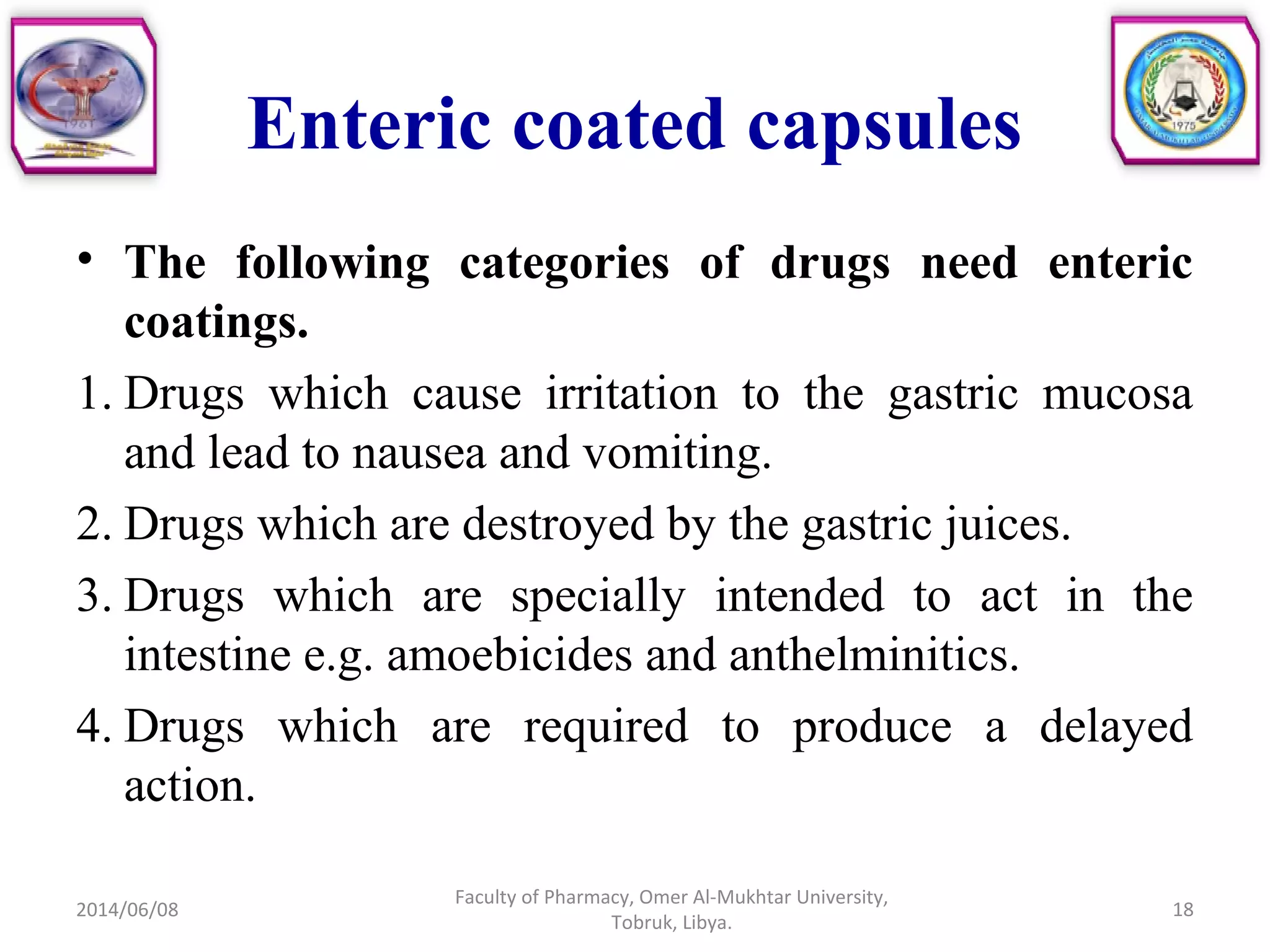 • The following categories of drugs need enteric
coatings.
1. Drugs which cause irritation to the gastric mucosa
and lead to nausea and vomiting.
2. Drugs which are destroyed by the gastric juices.
3. Drugs which are specially intended to act in the
intestine e.g. amoebicides and anthelminitics.
4. Drugs which are required to produce a delayed
action.
2014/06/08
Faculty of Pharmacy, Omer Al-Mukhtar University,
Tobruk, Libya.
18
Enteric coated capsules
 