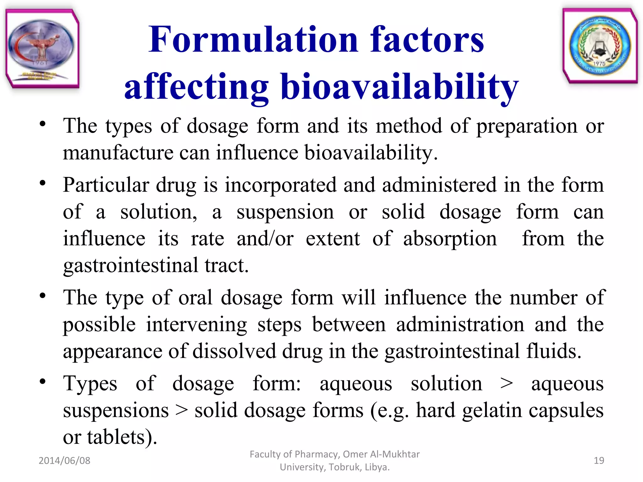 Formulation factors
affecting bioavailability
• The types of dosage form and its method of preparation or
manufacture can influence bioavailability.
• Particular drug is incorporated and administered in the form
of a solution, a suspension or solid dosage form can
influence its rate and/or extent of absorption from the
gastrointestinal tract.
• The type of oral dosage form will influence the number of
possible intervening steps between administration and the
appearance of dissolved drug in the gastrointestinal fluids.
• Types of dosage form: aqueous solution > aqueous
suspensions > solid dosage forms (e.g. hard gelatin capsules
or tablets).
2014/06/08 19
Faculty of Pharmacy, Omer Al-Mukhtar
University, Tobruk, Libya.
 