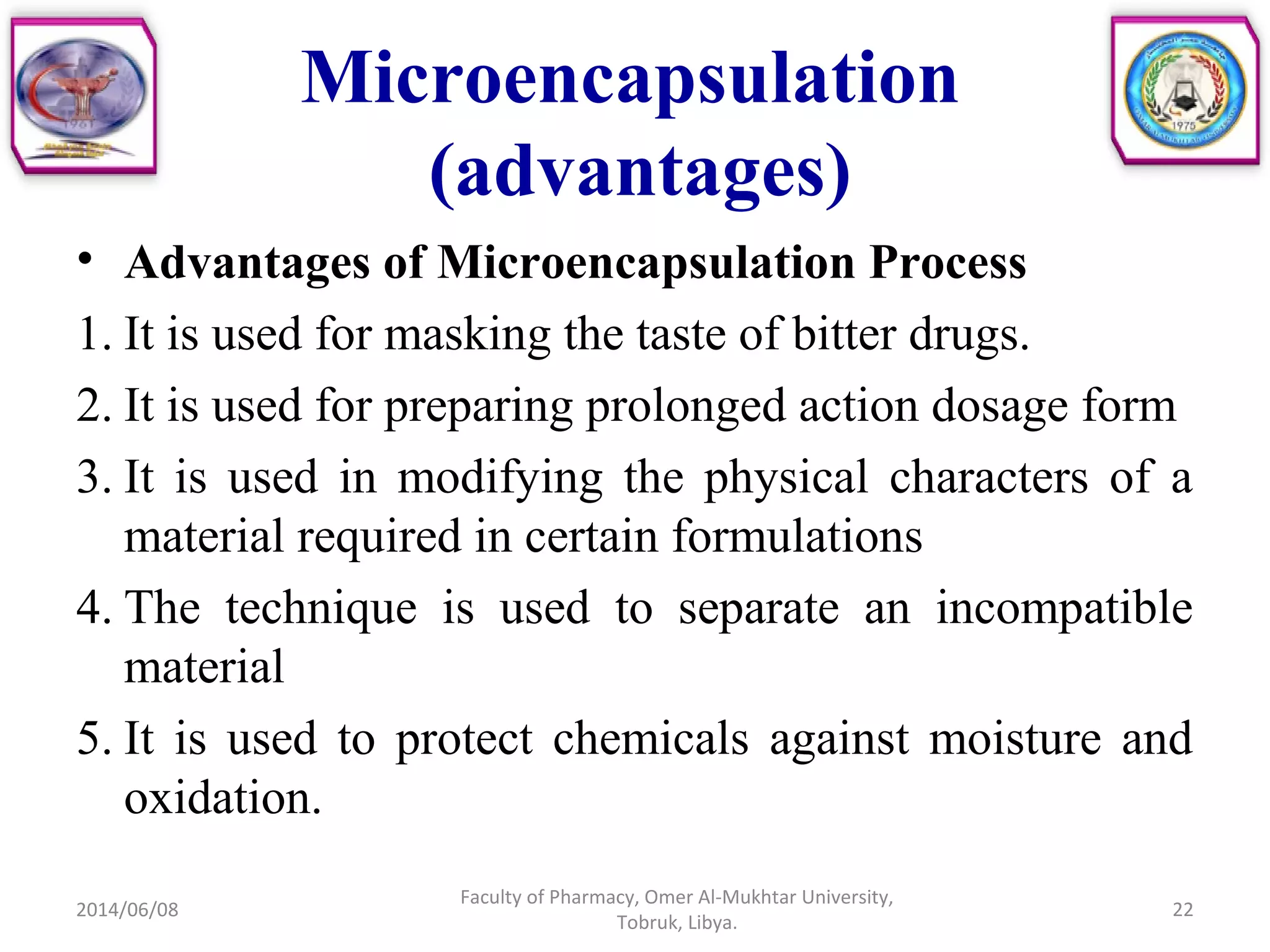 • Advantages of Microencapsulation Process
1. It is used for masking the taste of bitter drugs.
2. It is used for preparing prolonged action dosage form
3. It is used in modifying the physical characters of a
material required in certain formulations
4. The technique is used to separate an incompatible
material
5. It is used to protect chemicals against moisture and
oxidation.
2014/06/08
Faculty of Pharmacy, Omer Al-Mukhtar University,
Tobruk, Libya.
22
Microencapsulation
(advantages)
 
