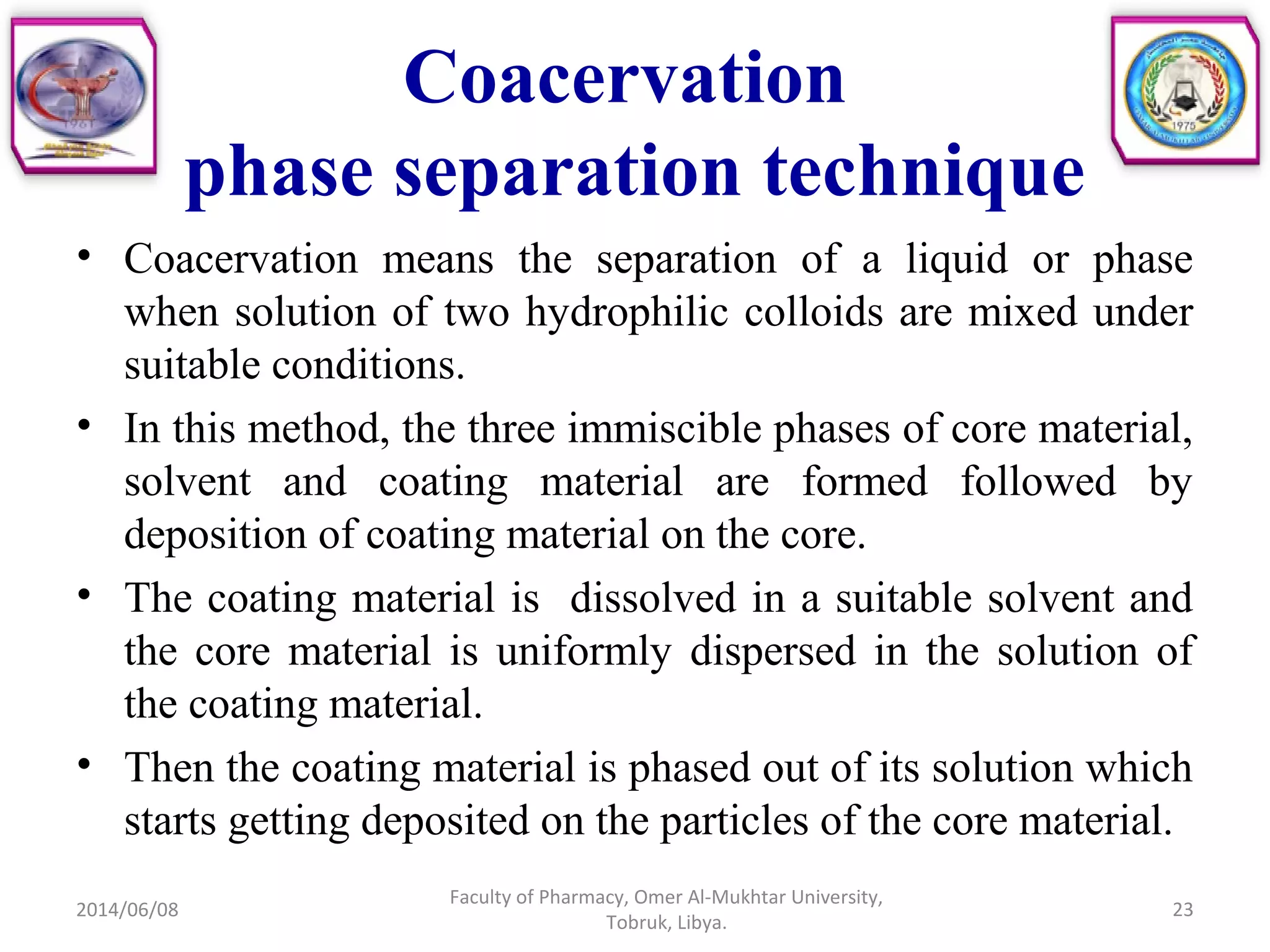 Coacervation
phase separation technique
• Coacervation means the separation of a liquid or phase
when solution of two hydrophilic colloids are mixed under
suitable conditions.
• In this method, the three immiscible phases of core material,
solvent and coating material are formed followed by
deposition of coating material on the core.
• The coating material is dissolved in a suitable solvent and
the core material is uniformly dispersed in the solution of
the coating material.
• Then the coating material is phased out of its solution which
starts getting deposited on the particles of the core material.
2014/06/08 23
Faculty of Pharmacy, Omer Al-Mukhtar University,
Tobruk, Libya.
 