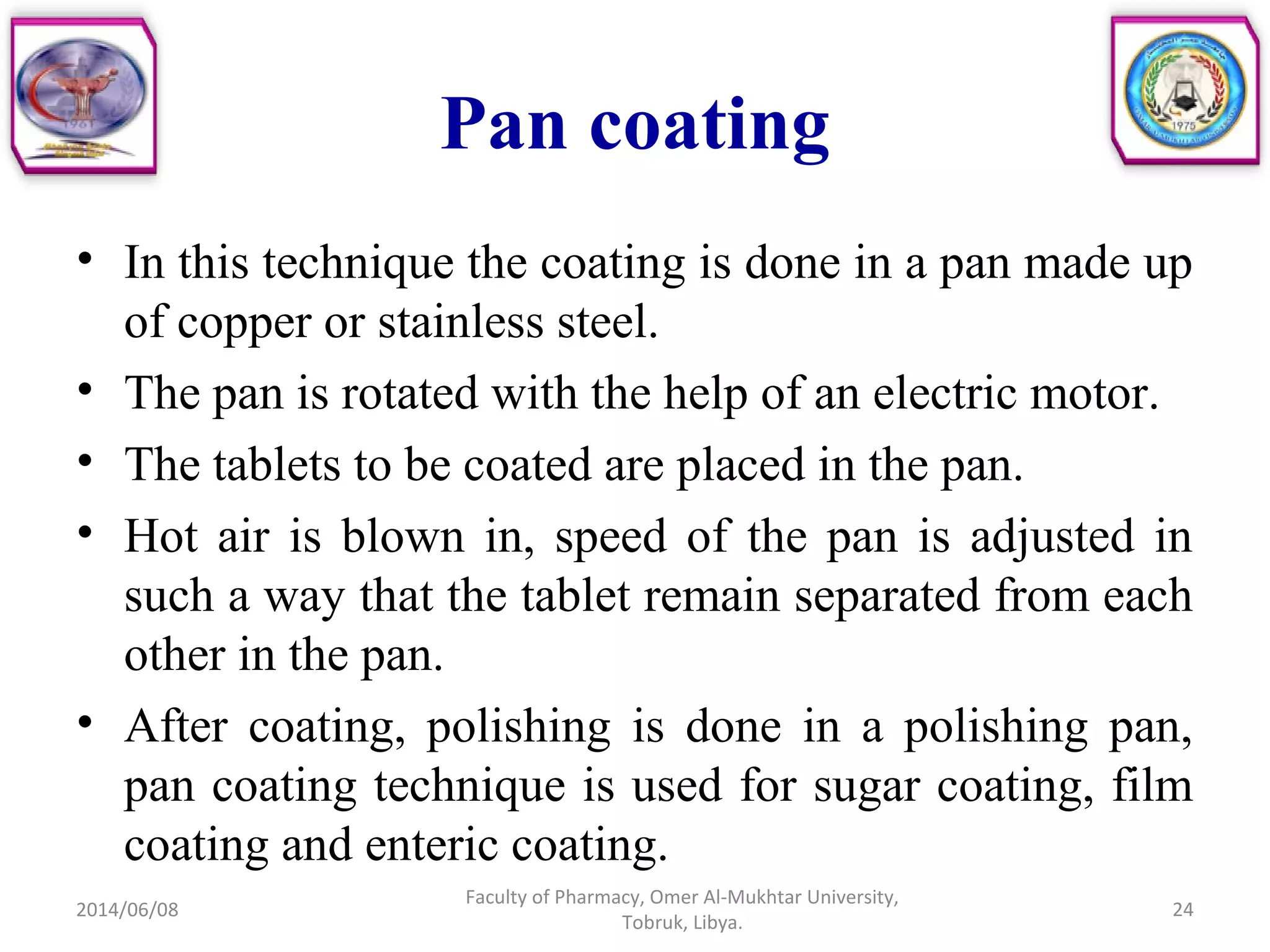 Pan coating
• In this technique the coating is done in a pan made up
of copper or stainless steel.
• The pan is rotated with the help of an electric motor.
• The tablets to be coated are placed in the pan.
• Hot air is blown in, speed of the pan is adjusted in
such a way that the tablet remain separated from each
other in the pan.
• After coating, polishing is done in a polishing pan,
pan coating technique is used for sugar coating, film
coating and enteric coating.
2014/06/08 24
Faculty of Pharmacy, Omer Al-Mukhtar University,
Tobruk, Libya.
 