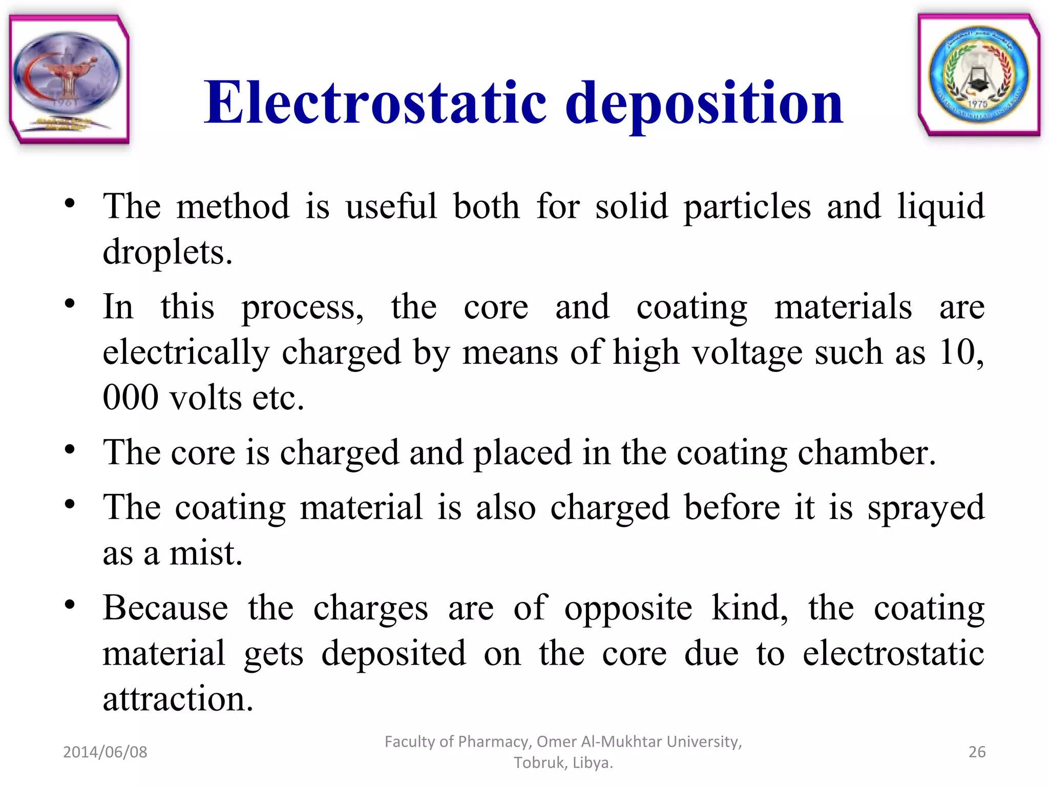 Electrostatic deposition
• The method is useful both for solid particles and liquid
droplets.
• In this process, the core and coating materials are
electrically charged by means of high voltage such as 10,
000 volts etc.
• The core is charged and placed in the coating chamber.
• The coating material is also charged before it is sprayed
as a mist.
• Because the charges are of opposite kind, the coating
material gets deposited on the core due to electrostatic
attraction.
2014/06/08
Faculty of Pharmacy, Omer Al-Mukhtar University,
Tobruk, Libya.
26
 