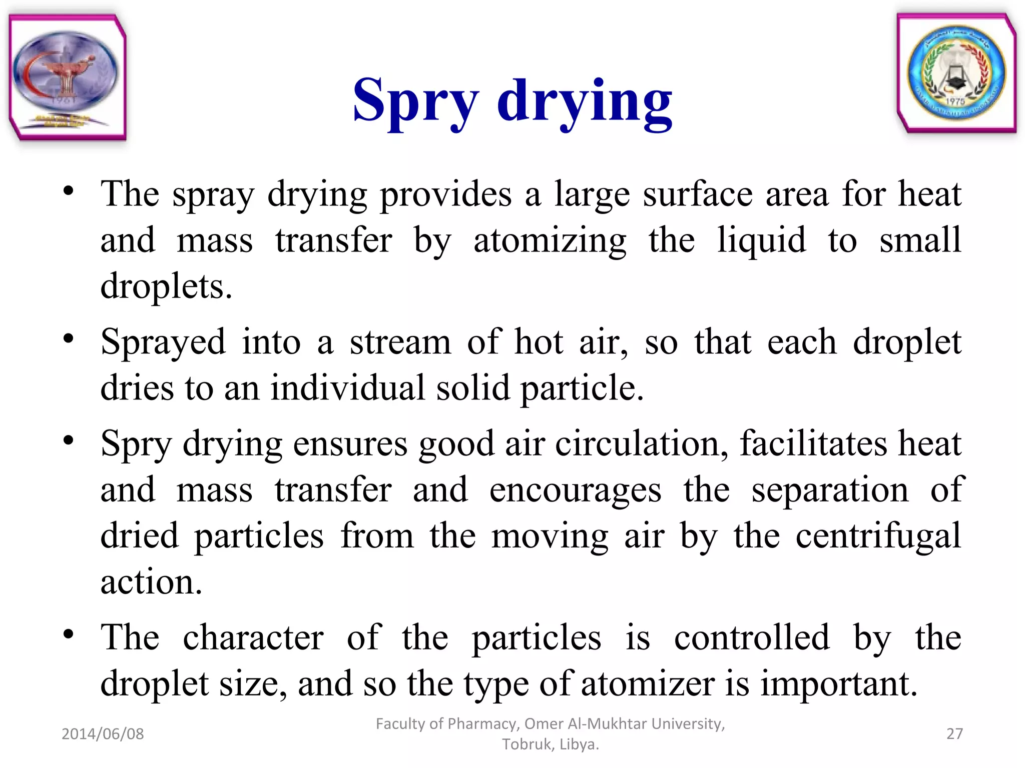 Spry drying
• The spray drying provides a large surface area for heat
and mass transfer by atomizing the liquid to small
droplets.
• Sprayed into a stream of hot air, so that each droplet
dries to an individual solid particle.
• Spry drying ensures good air circulation, facilitates heat
and mass transfer and encourages the separation of
dried particles from the moving air by the centrifugal
action.
• The character of the particles is controlled by the
droplet size, and so the type of atomizer is important.
2014/06/08
Faculty of Pharmacy, Omer Al-Mukhtar University,
Tobruk, Libya.
27
 