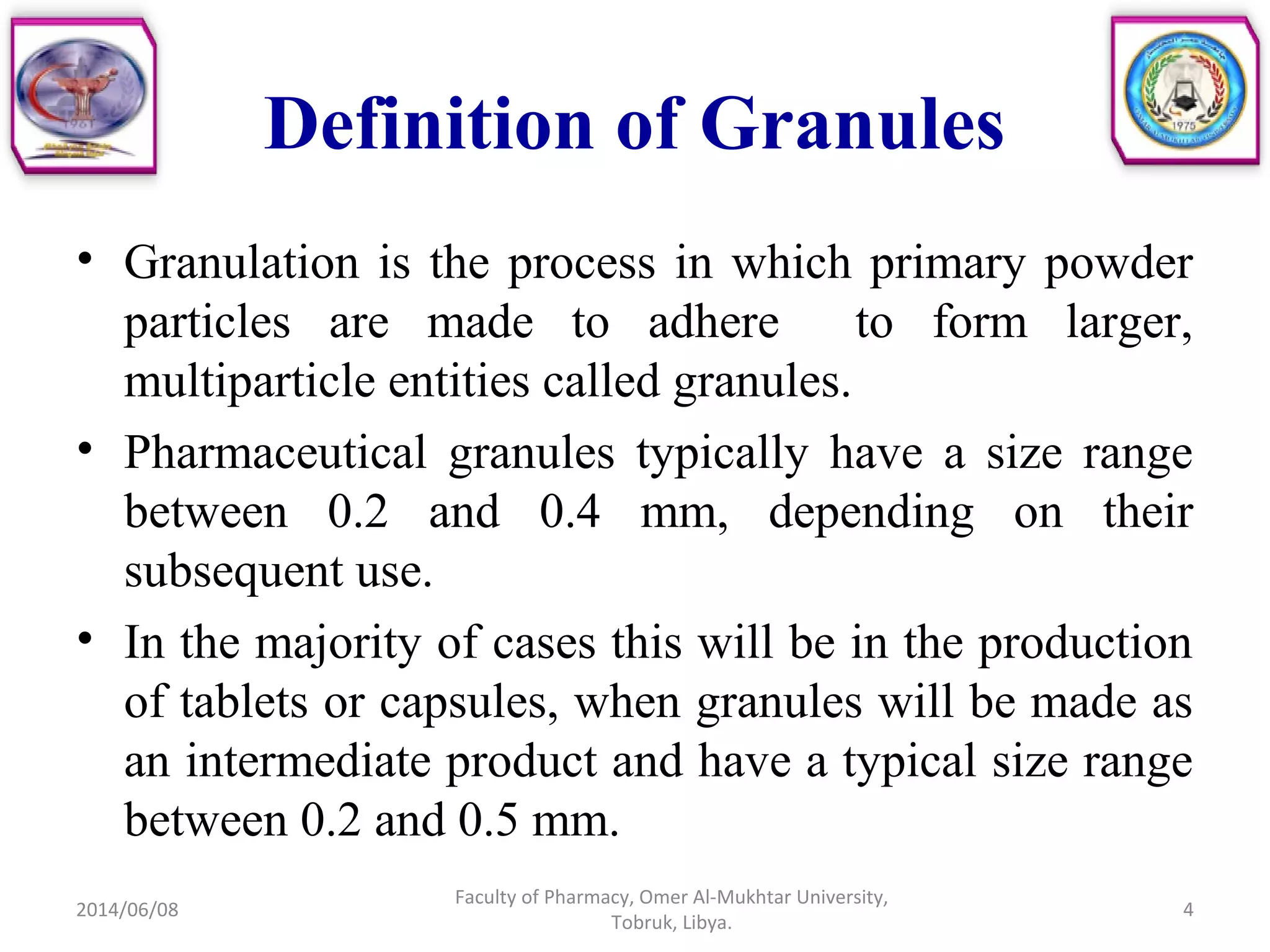 Definition of Granules
• Granulation is the process in which primary powder
particles are made to adhere to form larger,
multiparticle entities called granules.
• Pharmaceutical granules typically have a size range
between 0.2 and 0.4 mm, depending on their
subsequent use.
• In the majority of cases this will be in the production
of tablets or capsules, when granules will be made as
an intermediate product and have a typical size range
between 0.2 and 0.5 mm.
2014/06/08
Faculty of Pharmacy, Omer Al-Mukhtar University,
Tobruk, Libya.
4
 