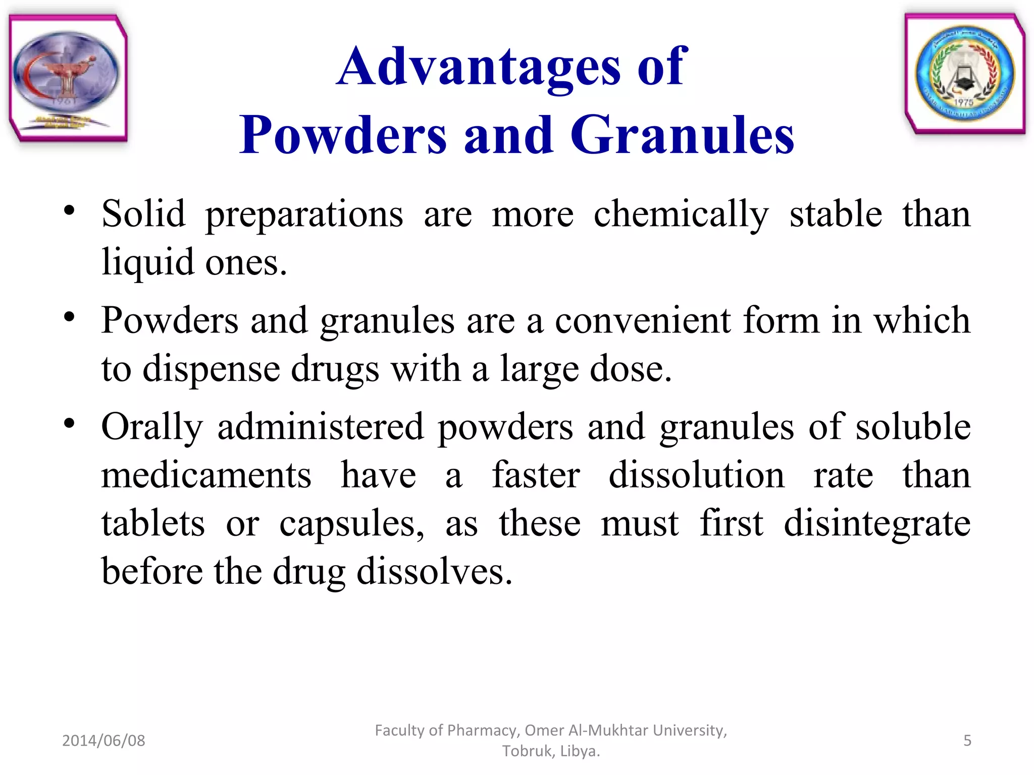 Advantages of
Powders and Granules
• Solid preparations are more chemically stable than
liquid ones.
• Powders and granules are a convenient form in which
to dispense drugs with a large dose.
• Orally administered powders and granules of soluble
medicaments have a faster dissolution rate than
tablets or capsules, as these must first disintegrate
before the drug dissolves.
2014/06/08
Faculty of Pharmacy, Omer Al-Mukhtar University,
Tobruk, Libya.
5
 