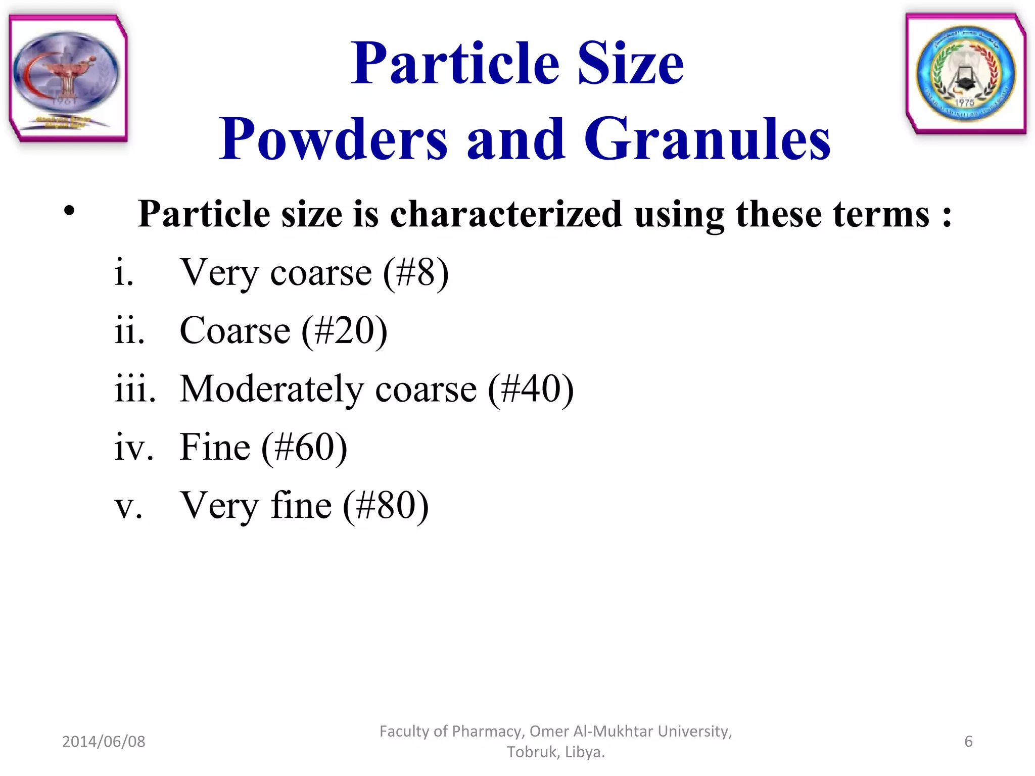 Particle Size
Powders and Granules
• Particle size is characterized using these terms :
i. Very coarse (#8)
ii. Coarse (#20)
iii. Moderately coarse (#40)
iv. Fine (#60)
v. Very fine (#80)
2014/06/08
Faculty of Pharmacy, Omer Al-Mukhtar University,
Tobruk, Libya.
6
 