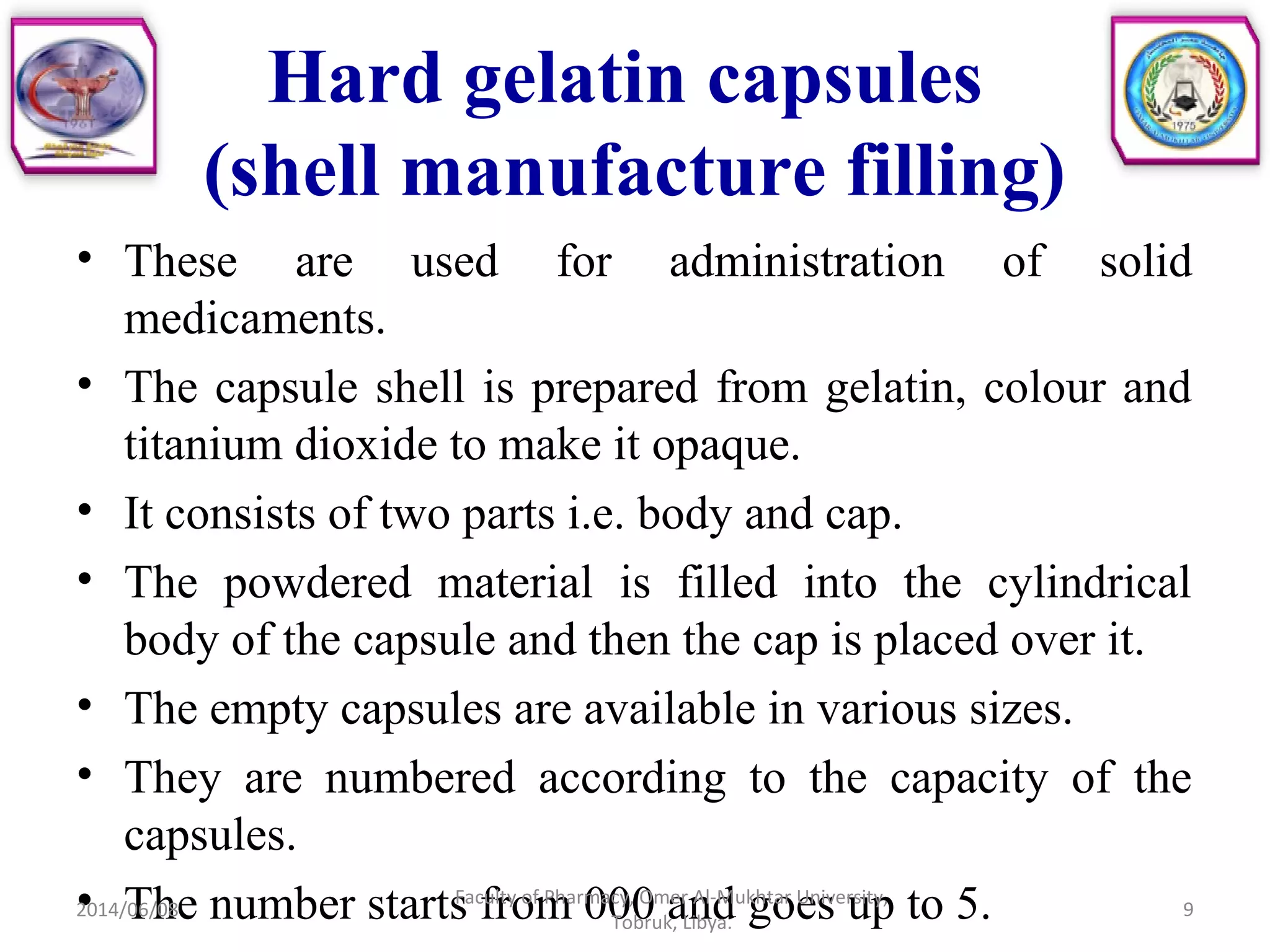 Hard gelatin capsules
(shell manufacture filling)
• These are used for administration of solid
medicaments.
• The capsule shell is prepared from gelatin, colour and
titanium dioxide to make it opaque.
• It consists of two parts i.e. body and cap.
• The powdered material is filled into the cylindrical
body of the capsule and then the cap is placed over it.
• The empty capsules are available in various sizes.
• They are numbered according to the capacity of the
capsules.
• The number starts from 000 and goes up to 5.2014/06/08 9
Faculty of Pharmacy, Omer Al-Mukhtar University,
Tobruk, Libya.
 