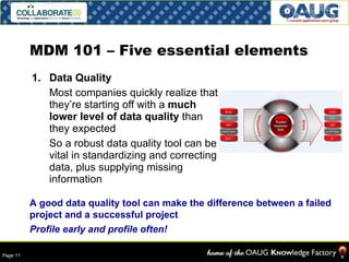 MDM 101 – Five essential elements Data Quality Most companies quickly realize that they’re starting off with a  much lower level of data quality  than they expected So a robust data quality tool can be vital in standardizing and correcting data, plus supplying missing information A good data quality tool can make the difference between a failed project and a successful project Profile early and profile often! 