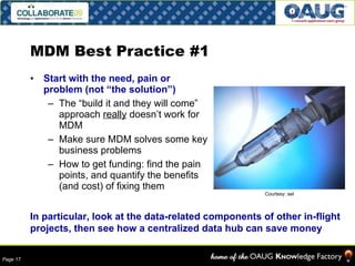 MDM Best Practice #1 Start with the need, pain or problem (not “the solution”) The “build it and they will come” approach  really  doesn’t work for MDM Make sure MDM solves some key business problems How to get funding: find the pain points, and quantify the benefits (and cost) of fixing them In particular, look at the data-related components of other in-flight projects, then see how a centralized data hub can save money Courtesy: sel 