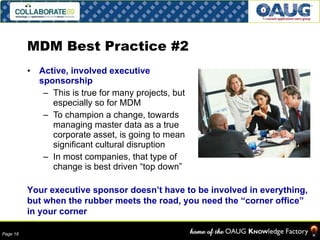 MDM Best Practice #2 Active, involved executive sponsorship This is true for many projects, but especially so for MDM To champion a change, towards managing master data as a true corporate asset, is going to mean significant cultural disruption In most companies, that type of change is best driven “top down” Your executive sponsor doesn’t have to be involved in everything, but when the rubber meets the road, you need the “corner office” in your corner 