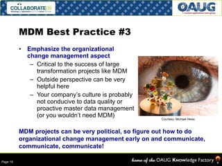MDM Best Practice #3 Emphasize the organizational change management aspect Critical to the success of large transformation projects like MDM Outside perspective can be very helpful here Your company’s culture is probably not conducive to data quality or proactive master data management (or you wouldn’t need MDM) MDM projects can be very political, so figure out how to do organizational change management early on and communicate, communicate, communicate! Courtesy: Michael Heiss 