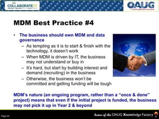 MDM Best Practice #4 The business should own MDM and data governance As tempting as it is to start & finish with the technology, it doesn’t work When MDM is driven by IT, the business may not understand or buy in It’s hard, but start by building interest and demand (recruiting) in the business Otherwise, the business won’t be committed and getting funding will be tough MDM’s nature (an ongoing program, rather than a “once & done” project) means that even if the initial project is funded, the business may not pick it up in Year 2 & beyond 