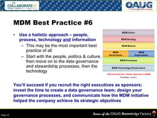 MDM Best Practice #6 Use a holistic approach – people, process, technology  and  information This may be the most important best practice of all Start with the people, politics & culture, then move on to the data governance and stewardship processes, then the technology You’ll succeed if you recruit the right executives as sponsors; invest the time to create a data governance team; design your governance processes, and communicate how the MDM initiative helped the company achieve its strategic objectives Courtesy:  Gartner 