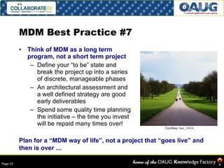 MDM Best Practice #7 Think of MDM as a long term program, not a short term project Define your “to be” state and break the project up into a series of discrete, manageable phases An architectural assessment and a well defined strategy are good early deliverables Spend some quality time planning the initiative – the time you invest will be repaid many times over! Plan for a “MDM way of life”, not a project that “goes live” and then is over … Courtesy:  basi_16816  