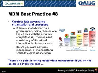 MDM Best Practice #8 Create a data governance organization and processes If there’s no dedicated data governance function, then no one lives & dies with the accuracy, completeness, timeliness and consistency of the critical information the business uses Before you start, convince management of the need for a small data governance team There’s no point in doing master data management if you’re not going to govern the data … 