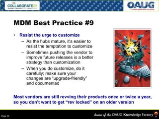 MDM Best Practice #9 Resist the urge to customize As the hubs mature, it's easier to resist the temptation to customize Sometimes pushing the vendor to improve future releases is a better strategy than customization When you do customize, do it carefully; make sure your changes are “upgrade-friendly” and documented Most vendors are still revving their products once or twice a year, so you don’t want to get “rev locked” on an older version 
