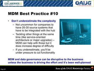 MDM Best Practice #10 Don’t underestimate the complexity Not uncommon for companies to have 20-30 source systems that have to be integrated with the hub Tackling other things at the same time (like service-oriented architecture or major upgrades) – MDM can help with those but it does increase degree of difficulty If you underestimate, you’ll be under pressure to cut functionality MDM and data governance can be disruptive to the business unless the business is driving the effort and it’s been well-planned 