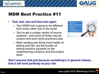 MDM Best Practice #11 Test, test, test and then test again Your MDM hub is going to be different from every other hub in the world You’ve got a unique variety of source systems - and some of those may be custom and won’t exist anywhere else Most vendors are doing much better at testing and QA, but the burden of testing remains squarely on the implementing company and the project team Don’t assume that just because something’s in general release, that it will work perfectly at your site 