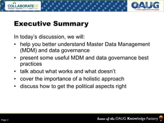 Executive Summary In today’s discussion, we will: help you better understand Master Data Management (MDM) and data governance present some useful MDM and data governance best practices talk about what works and what doesn’t cover the importance of a holistic approach discuss how to get the political aspects right 