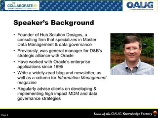 Speaker’s Background Founder of Hub Solution Designs, a consulting firm that specializes in Master Data Management & data governance Previously, was general manager for D&B’s strategic alliance with Oracle Have worked with Oracle's enterprise applications since 1995 Write a widely-read blog and newsletter, as well as a column for  Information Management  magazine Regularly advise clients on developing & implementing high impact MDM and data governance strategies 