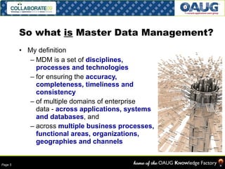 So what  is  Master Data Management? My definition MDM is a set of  disciplines, processes and technologies   for ensuring the  accuracy, completeness, timeliness and consistency   of multiple domains of enterprise  data -  across applications, systems and databases , and  across  multiple business processes, functional areas, organizations, geographies and channels 