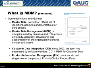 What  is  MDM?  (continued) Some definitions from Gartner Master Data:  consistent, official set of identifiers, attributes and hierarchies for core entities Master Data Management (MDM):  a discipline used by business and IT to ensure uniformity, accuracy, stewardship and accountability of the organization's shared master data assets Customer Data Integration (CDI):  since 2003, the term has been used by software vendors. CDI = MDM for Customer Data.  Product Information Management (PIM):  an accurate and single view of the product. PIM = MDM for Product Data. 