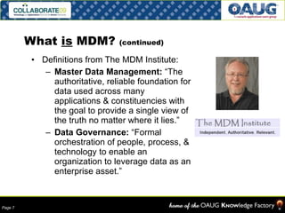 What  is  MDM?  (continued) Definitions from The MDM Institute: Master Data Management:  “The authoritative, reliable foundation for data used across many applications & constituencies with the goal to provide a single view of the truth no matter where it lies.” Data Governance:  “Formal orchestration of people, process, & technology to enable an organization to leverage data as an enterprise asset.” 