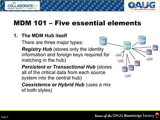 MDM 101 – Five essential elements The MDM Hub itself There are three major types:  Registry Hub  (stores only the identity information and foreign keys required for matching in the hub) Persistent or Transactional Hub  (stores  all of the critical data from each source system into the central hub) Coexistence or Hybrid Hub  (uses a mix of both styles) 