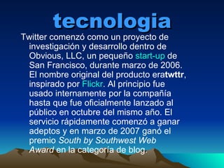 tecnologia Twitter comenzó como un proyecto de investigación y desarrollo dentro de Obvious, LLC, un pequeño  start-up  de San Francisco, durante marzo de 2006. El nombre original del producto era twttr , inspirado por  Flickr . Al principio fue usado internamente por la compañía hasta que fue oficialmente lanzado al público en octubre del mismo año. El servicio rápidamente comenzó a ganar adeptos y en marzo de 2007 ganó el premio  South by Southwest Web Award  en la categoría de blog. 