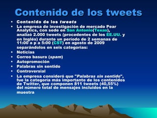 Contenido de los tweets Contenido de los  tweets La empresa de investigación de mercado Pear Analytics, con sede en  San Antonio ( Texas ), analizó 2.000 tweets (procedentes de los  EE.UU.  y en Inglés) durante un período de 2 semanas de 11:00 a p a 5:00 ( CST ) en agosto de 2009 separándolos en seis categorías: Noticias Correo basura ( spam )  Autopromoción Palabras sin sentido Controversial La empresa consideró que " Palabras sin sentido ", fue la categoría más importante de los contenidos de Twitter, que componen 811 tweets (40,55%) del número total de mensajes incluidos en la muestra   