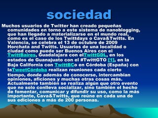 sociedad Muchos usuarios de Twitter han creado pequeñas comunidades en torno a este sistema de nanoblogging, que han llegado a materializarse en el mundo real, como es el caso de los Twittdays o Cava&Twitts. En Valencia, se celebra el 13 de octubre de 2009 Horchata and Twitts. Usuarios de una localidad o ciudad como puede ser Buenos Aires con el  TwittBaires , Guadalajara con el TwittGDL , en los estados de Guanajuato con el #TwittGTO  [1] , en la Baja California con  TwittBC o en Córdoba (España) con la TweetCórdoba  realizan reuniones cada cierto tiempo, donde además de conocerse, intercambian opiniones, aficiones y muchas otras cosas más. Actualmente también se realiza algún que otro evento que no solo conlleva socializar, sino también el hecho de fomentar, comunicar y difundir su uso, como la más importante, Cava&Twitts, que reúne en cada una de sus ediciones a más de 200 personas. 
